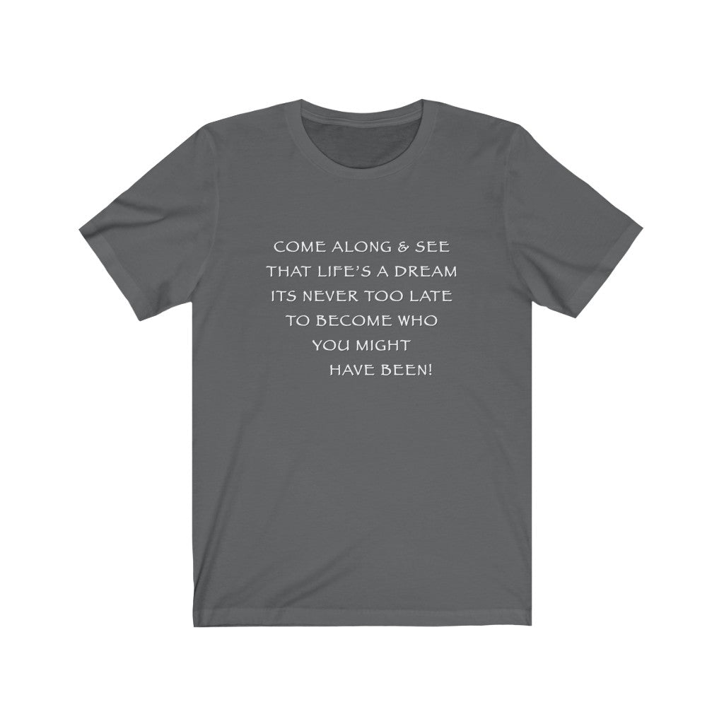LIFE IS A DREAM - Asphalt T-Shirt with white chalk motivational typography using a snippet from a classic verse. “Come along and see that life’s a dream, it’s never too late to become who you might have been…” Crafted in the mind of Sir Real Words, brought to life by Sir Real Digital.