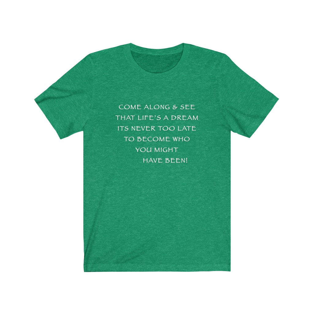 LIFE IS A DREAM - Green T-Shirt with white chalk motivational typography using a snippet from a classic verse. “Come along and see that life’s a dream, it’s never too late to become who you might have been…” Crafted in the mind of Sir Real Words, brought to life by Sir Real Digital.