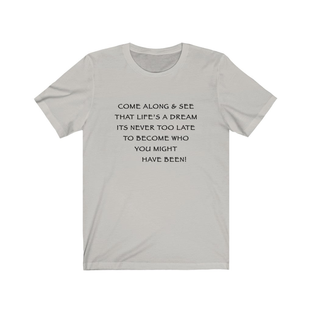 LIFE IS A DREAM - Silver T-Shirt with black ink motivational typography using a snippet from a classic verse. “Come along and see that life’s a dream, it’s never too late to become who you might have been…” Crafted in the mind of Sir Real Words, brought to life by Sir Real Digital.