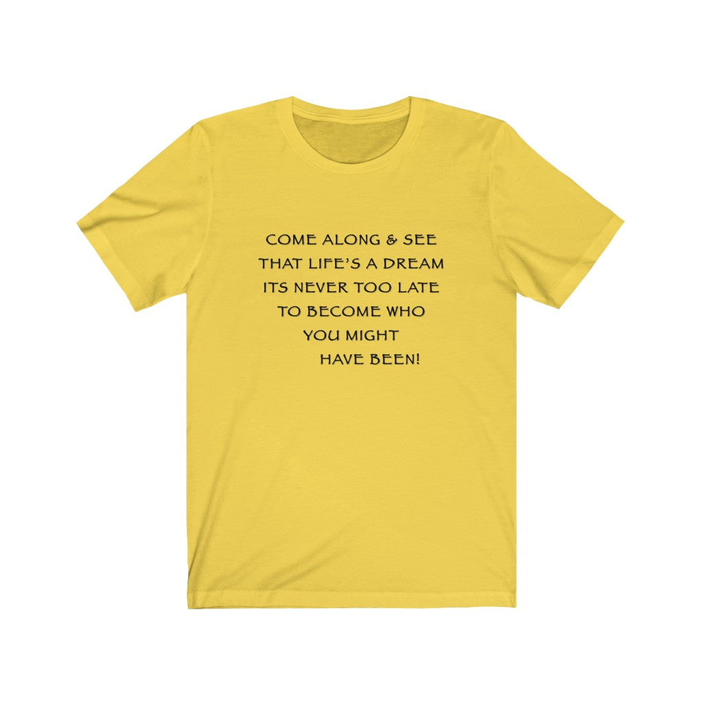 LIFE IS A DREAM - Yellow T-Shirt with black ink motivational typography using a snippet from a classic verse. “Come along and see that life’s a dream, it’s never too late to become who you might have been…” Crafted in the mind of Sir Real Words, brought to life by Sir Real Digital.