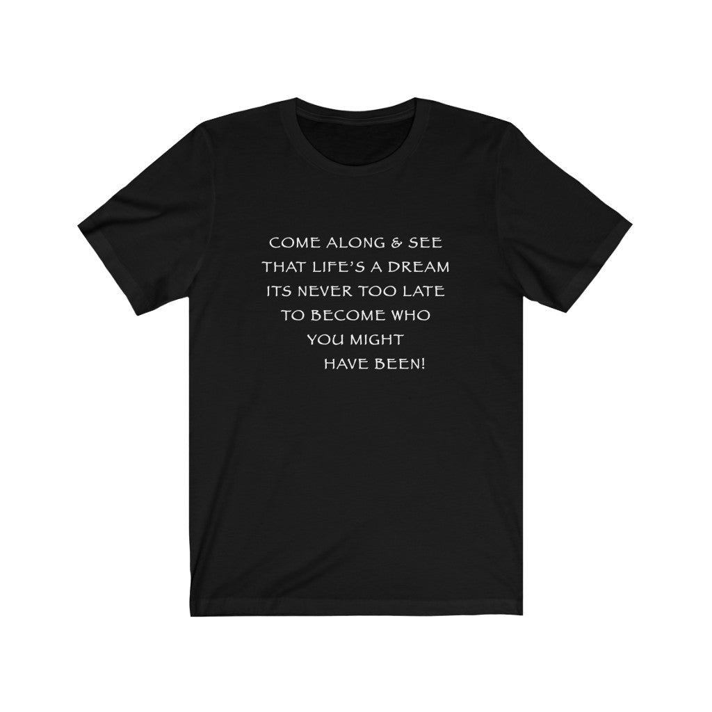 LIFE IS A DREAM - Black T-Shirt with white chalk motivational typography using a snippet from a classic verse. “Come along and see that life’s a dream, it’s never too late to become who you might have been…” Crafted in the mind of Sir Real Words, brought to life by Sir Real Digital.